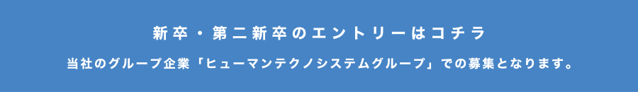 新卒・第二新卒のエントリーはコチラ　当社のグループ企業「ヒューマンテクノシステムグループ」での募集となります。