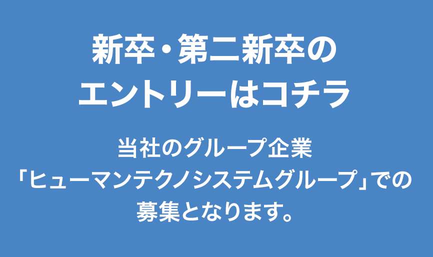 新卒・第二新卒のエントリーはコチラ　当社のグループ企業「ヒューマンテクノシステムグループ」での募集となります。